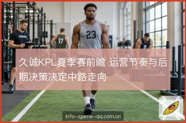 久诚KPL夏季赛前瞻 运营节奏与后期决策决定中路走向